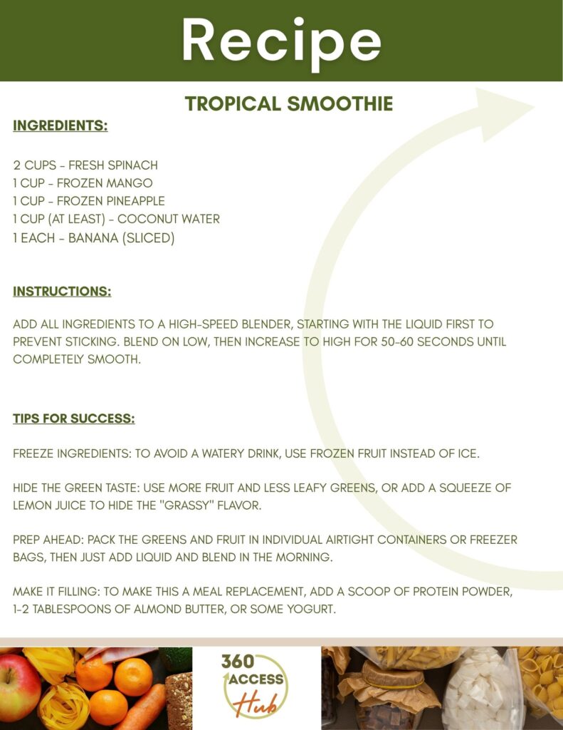 Recipe TROPICAL SMOOTHIE INGREDIENTS: 2 CUPS - FRESH SPINACH 1 CUP - FROZEN MANGO 1 CUP - FROZEN PINEAPPLE 1 CUP (AT LEAST) - COCONUT WATER 1 EACH - BANANA (SLICED) INSTRUCTIONS: ADD ALL INGREDIENTS TO A HIGH-SPEED BLENDER, STARTING WITH THE LIQUID FIRST TO PREVENT STICKING. BLEND ON LOW, THEN INCREASE TO HIGH FOR 50-60 SECONDS UNTIL COMPLETELY SMOOTH. TIPS FOR SUCCESS: FREEZE INGREDIENTS: TO AVOID A WATERY DRINK, USE FROZEN FRUIT INSTEAD OF ICE. HIDE THE GREEN TASTE: USE MORE FRUIT AND LESS LEAFY GREENS, OR ADD A SQUEEZE OF LEMON JUICE TO HIDE THE "GRASSY" FLAVOR. PREP AHEAD: PACK THE GREENS AND FRUIT IN INDIVIDUAL AIRTIGHT CONTAINERS OR FREEZER BAGS, THEN JUST ADD LIQUID AND BLEND IN THE MORNING. MAKE IT FILLING: TO MAKE THIS A MEAL REPLACEMENT, ADD A SCOOP OF PROTEIN POWDER, 1-2 TABLESPOONS OF ALMOND BUTTER, OR SOME YOGURT. 360 Access Hub